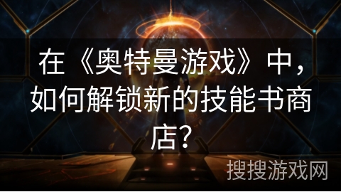 在《奥特曼游戏》中，如何解锁新的技能书商店？