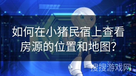 如何在小猪民宿上查看房源的位置和地图? 如何在小猪民宿上查看房源的位置和地图?
