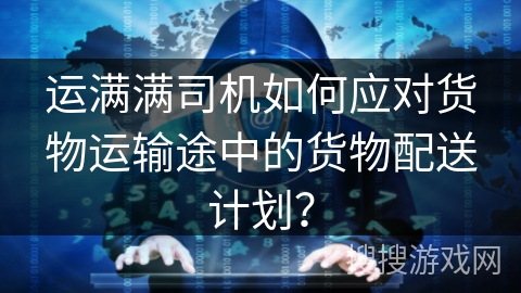 运满满司机如何应对货物运输途中的货物配送计划？