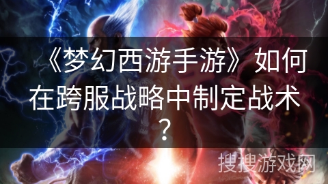 《梦幻西游手游》如何在跨服战略中制定战术？