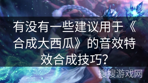 有没有一些建议用于《合成大西瓜》的音效特效合成技巧？