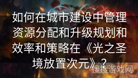 如何在城市建设中管理资源分配和升级规划和效率和策略在《光之圣境放置次元》？