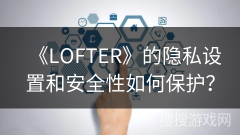 《LOFTER》的隐私设置和安全性如何保护？