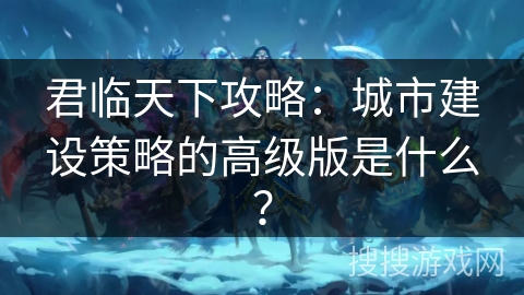 君临天下攻略：城市建设策略的高级版是什么？