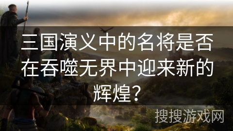 三国演义中的名将是否在吞噬无界中迎来新的辉煌? 三国演义中的名将是否在吞噬无界中迎来新的辉煌?