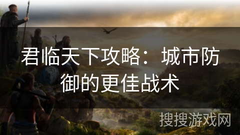 君临天下攻略:城市防御的更佳战术 君临天下攻略:城市防御的更佳战术