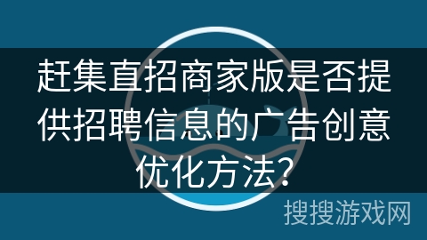 赶集直招商家版是否提供招聘信息的广告创意优化方法? 赶集直招商家版是否提供招聘信息的广告创意优化方法?