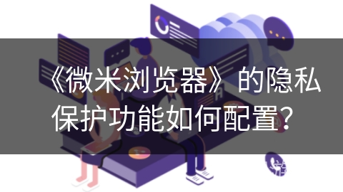 《微米浏览器》的隐私保护功能如何配置? 《微米浏览器》的隐私保护功能如何配置?