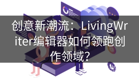 创意新潮流：LivingWriter编辑器如何领跑创作领域？