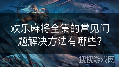 欢乐麻将全集的常见问题解决方法有哪些？