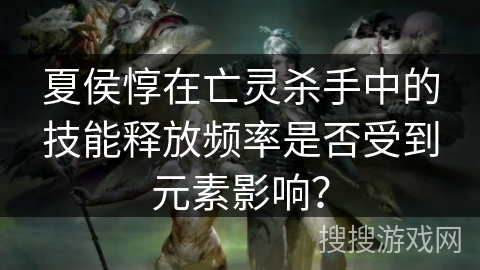 夏侯惇在亡灵杀手中的技能释放频率是否受到元素影响? 夏侯惇在亡灵杀手中的技能释放频率是否受到元素影响?