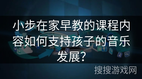 小步在家早教的课程内容如何支持孩子的音乐发展？
