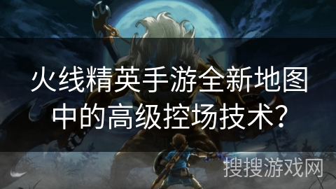 火线精英手游全新地图中的高级控场技术？