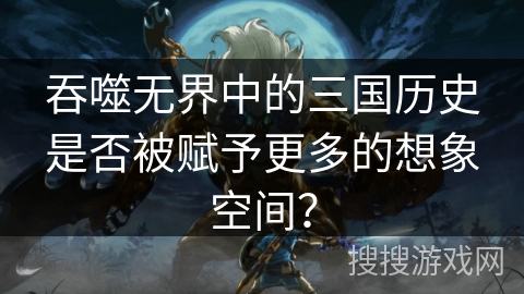 吞噬无界中的三国历史是否被赋予更多的想象空间？