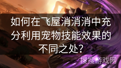 如何在飞屋消消消中充分利用宠物技能效果的不同之处? 如何在飞屋消消消中充分利用宠物技能效果的不同之处?
