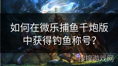 如何在微乐捕鱼千炮版中获得钓鱼称号？