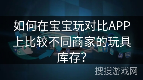 如何在宝宝玩对比APP上比较不同商家的玩具库存？