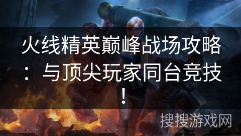 火线精英巅峰战场攻略：与顶尖玩家同台竞技！