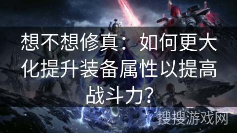 想不想修真:如何更大化提升装备属性以提高战斗力? 想不想修真:如何更大化提升装备属性以提高战斗力?