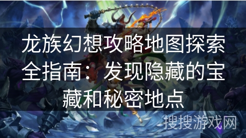 龙族幻想攻略地图探索全指南：发现隐藏的宝藏和秘密地点