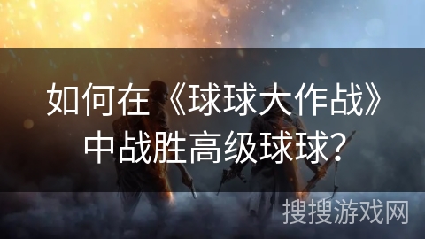 如何在《球球大作战》中战胜高级球球? 如何在《球球大作战》中战胜高级球球?