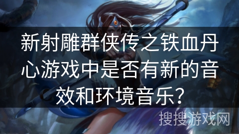 新射雕群侠传之铁血丹心游戏中是否有新的音效和环境音乐？