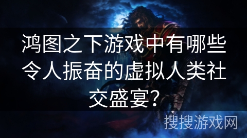 鸿图之下游戏中有哪些令人振奋的虚拟人类社交盛宴? 鸿图之下游戏中有哪些令人振奋的虚拟人类社交盛宴?