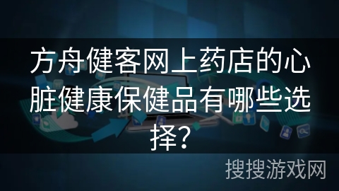 方舟健客网上药店的心脏健康保健品有哪些选择？