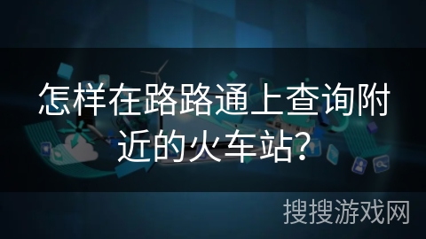 怎样在路路通上查询附近的火车站？