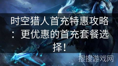 时空猎人首充特惠攻略：更优惠的首充套餐选择！