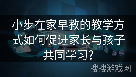 小步在家早教的教学方式如何促进家长与孩子共同学习？