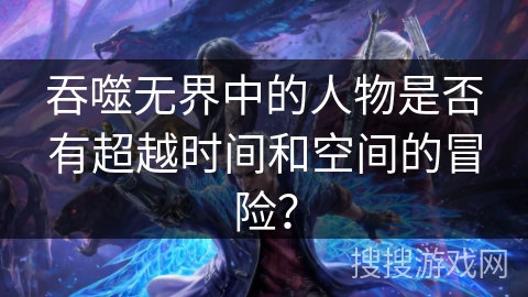 吞噬无界中的人物是否有超越时间和空间的冒险？