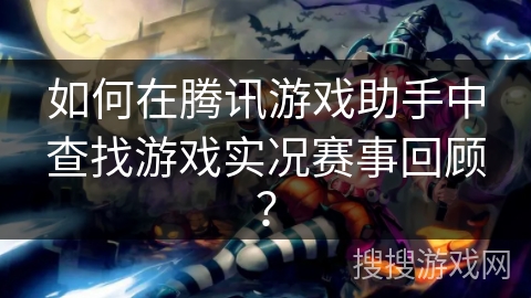 如何在腾讯游戏助手中查找游戏实况赛事回顾？