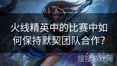 火线精英中的比赛中如何保持默契团队合作？