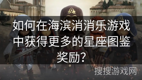 如何在海滨消消乐游戏中获得更多的星座图鉴奖励？