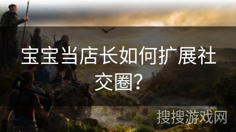 宝宝当店长如何扩展社交圈？