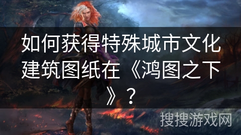 如何获得特殊城市文化建筑图纸在《鸿图之下》？