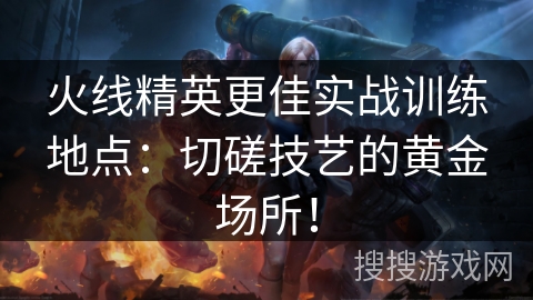 火线精英更佳实战训练地点：切磋技艺的黄金场所！