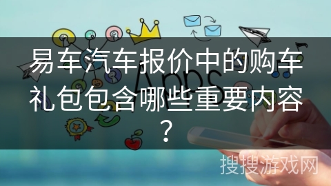 易车汽车报价中的购车礼包包含哪些重要内容？