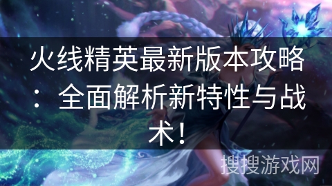 火线精英最新版本攻略：全面解析新特性与战术！
