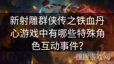 新射雕群侠传之铁血丹心游戏中有哪些特殊角色互动事件？