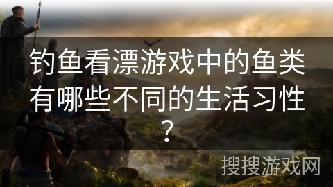 钓鱼看漂游戏中的鱼类有哪些不同的生活习性？