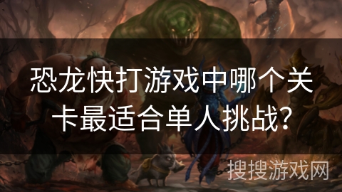 恐龙快打游戏中哪个关卡最适合单人挑战? 恐龙快打游戏中哪个关卡最适合单人挑战?