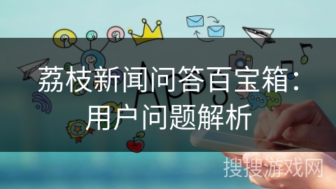 荔枝新闻问答百宝箱：用户问题解析