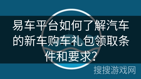 易车平台如何了解汽车的新车购车礼包领取条件和要求？