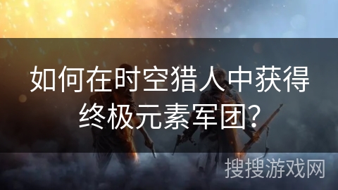 如何在时空猎人中获得终极元素军团？