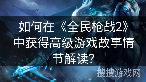 如何在《全民枪战2》中获得高级游戏故事情节解读？
