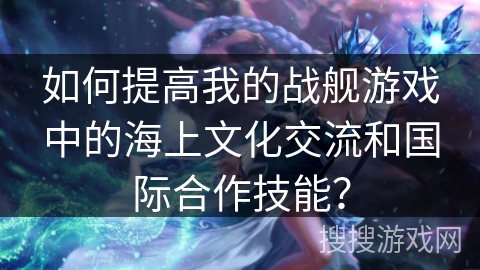 如何提高我的战舰游戏中的海上文化交流和国际合作技能？