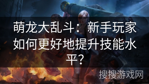 萌龙大乱斗:新手玩家如何更好地提升技能水平? 萌龙大乱斗:新手玩家如何更好地提升技能水平?