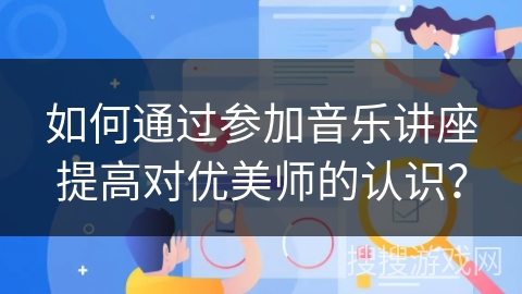 如何通过参加音乐讲座提高对优美师的认识？